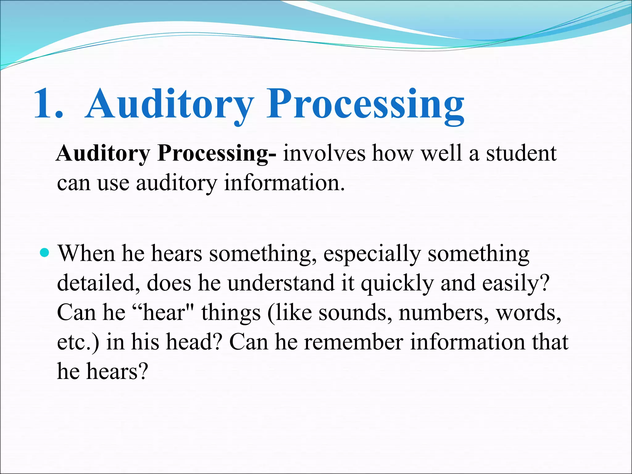1. Auditory Processing
Auditory Processing- involves how well a student
can use auditory information.
 When he hears something, especially something
detailed, does he understand it quickly and easily?
Can he “hear" things (like sounds, numbers, words,
etc.) in his head? Can he remember information that
he hears?
 