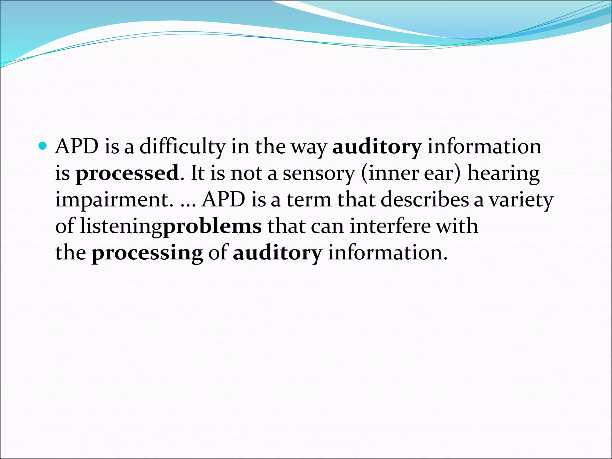  APD is a difficulty in the way auditory information
is processed. It is not a sensory (inner ear) hearing
impairment. ... APD is a term that describes a variety
of listeningproblems that can interfere with
the processing of auditory information.
 