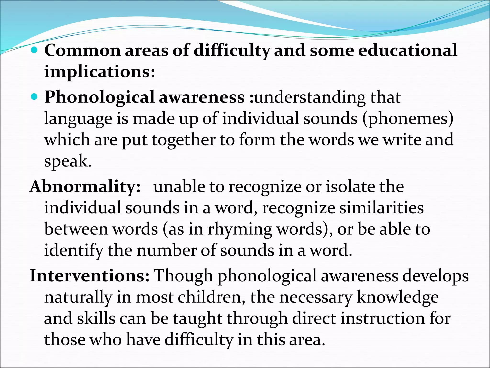  Common areas of difficulty and some educational
implications:
 Phonological awareness :understanding that
language is made up of individual sounds (phonemes)
which are put together to form the words we write and
speak.
Abnormality: unable to recognize or isolate the
individual sounds in a word, recognize similarities
between words (as in rhyming words), or be able to
identify the number of sounds in a word.
Interventions: Though phonological awareness develops
naturally in most children, the necessary knowledge
and skills can be taught through direct instruction for
those who have difficulty in this area.
 