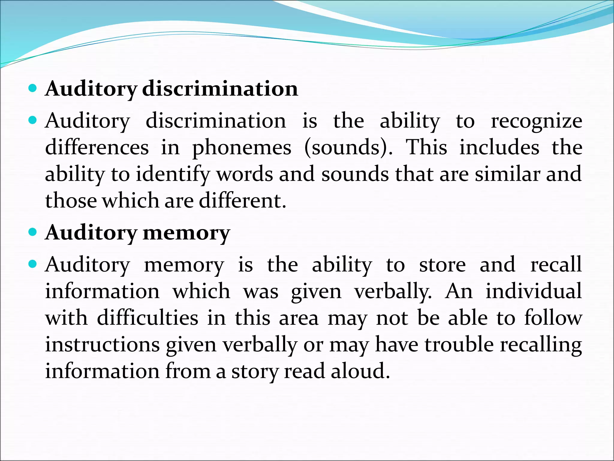  Auditory discrimination
 Auditory discrimination is the ability to recognize
differences in phonemes (sounds). This includes the
ability to identify words and sounds that are similar and
those which are different.
 Auditory memory
 Auditory memory is the ability to store and recall
information which was given verbally. An individual
with difficulties in this area may not be able to follow
instructions given verbally or may have trouble recalling
information from a story read aloud.
 