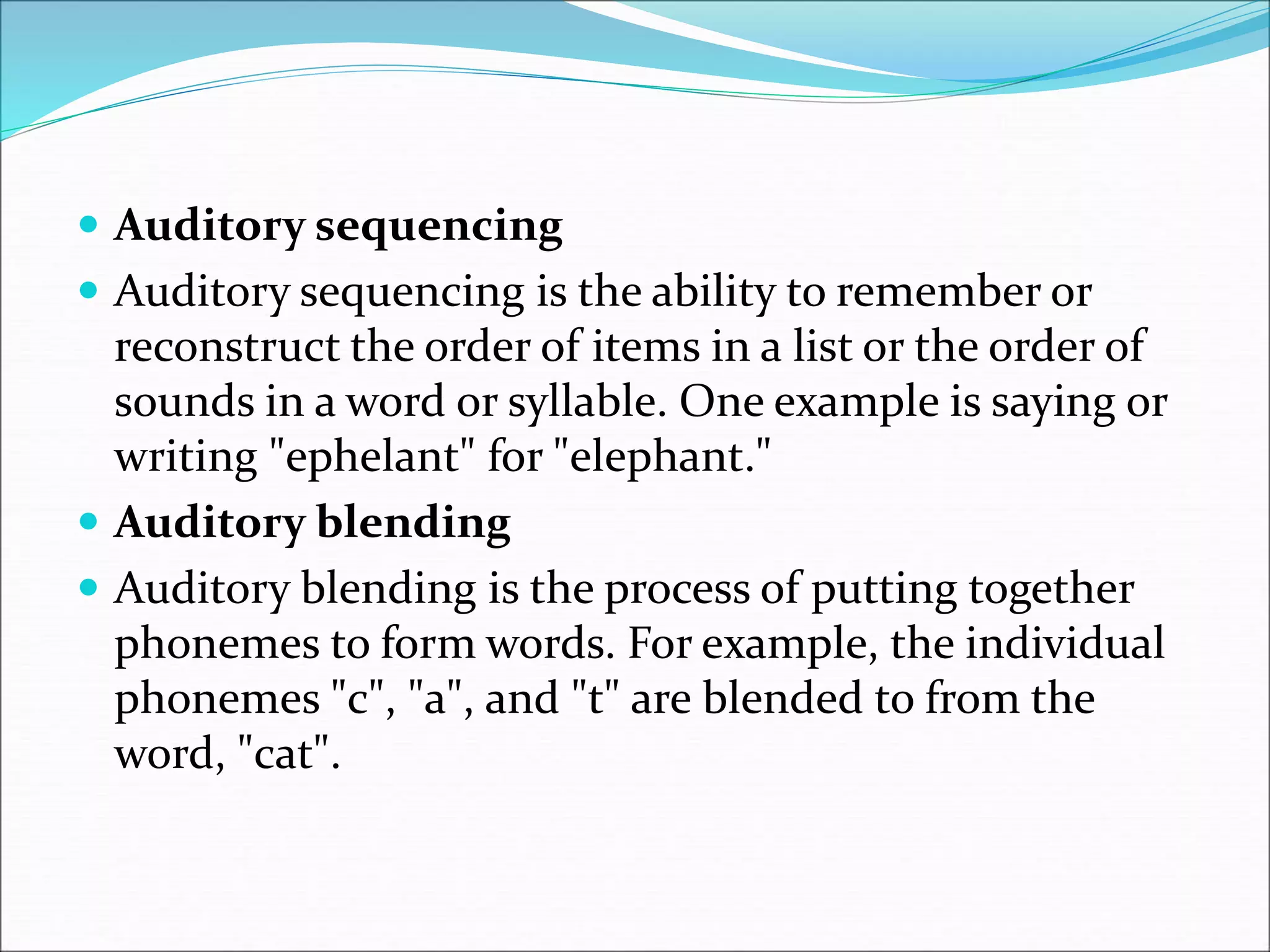  Auditory sequencing
 Auditory sequencing is the ability to remember or
reconstruct the order of items in a list or the order of
sounds in a word or syllable. One example is saying or
writing "ephelant" for "elephant."
 Auditory blending
 Auditory blending is the process of putting together
phonemes to form words. For example, the individual
phonemes "c", "a", and "t" are blended to from the
word, "cat".
 