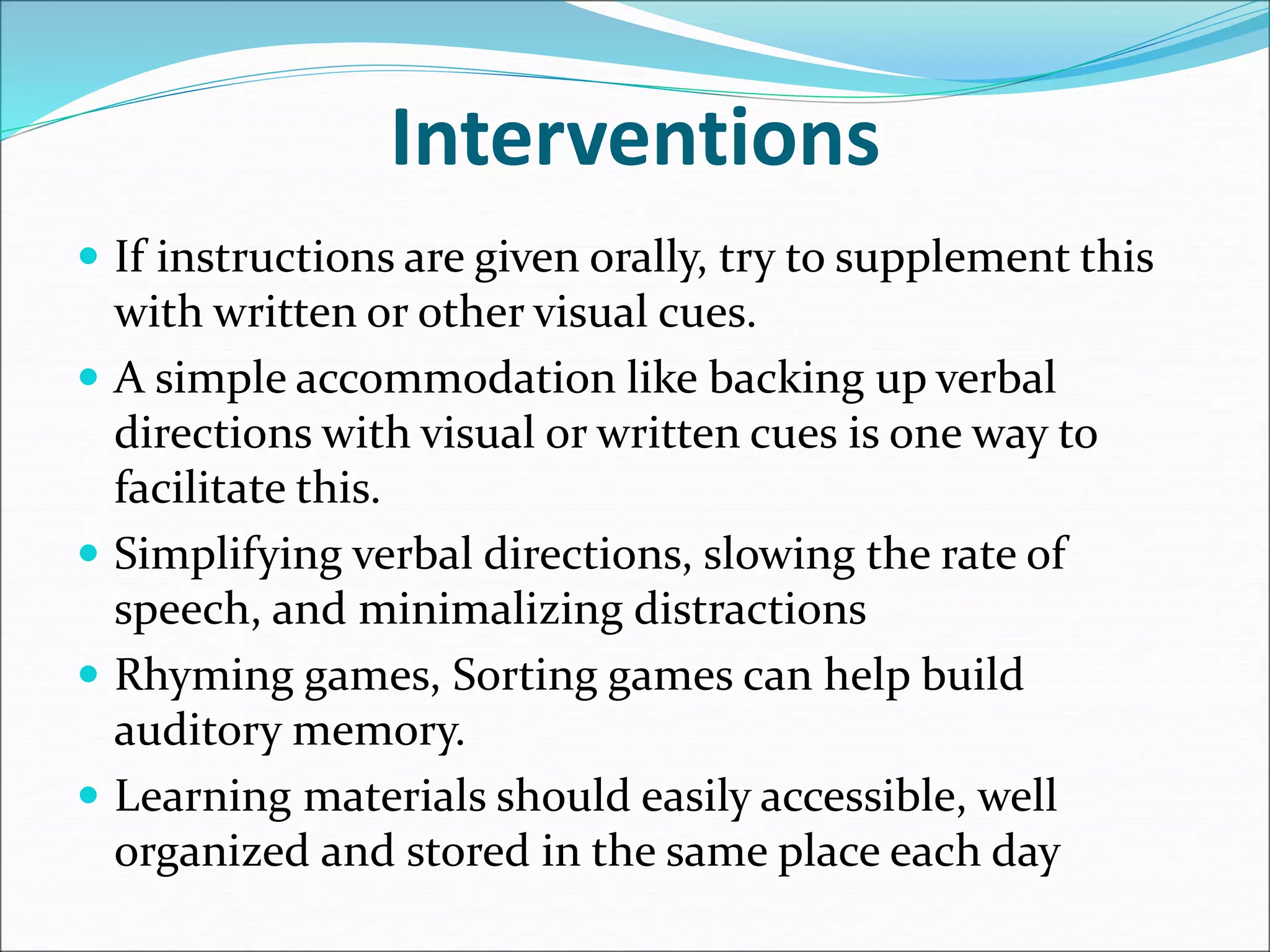 Interventions
 If instructions are given orally, try to supplement this
with written or other visual cues.
 A simple accommodation like backing up verbal
directions with visual or written cues is one way to
facilitate this.
 Simplifying verbal directions, slowing the rate of
speech, and minimalizing distractions
 Rhyming games, Sorting games can help build
auditory memory.
 Learning materials should easily accessible, well
organized and stored in the same place each day
 