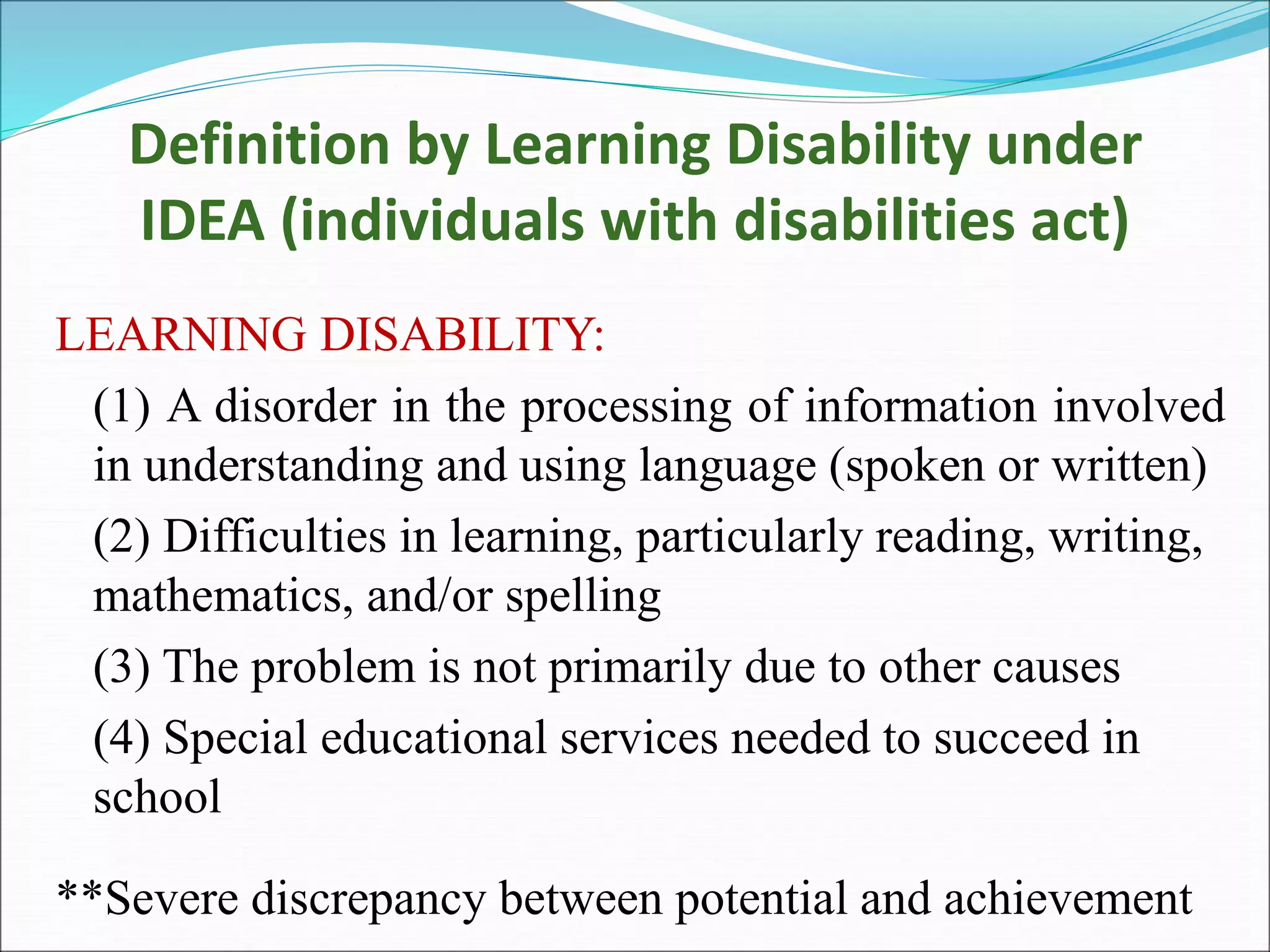 Definition by Learning Disability under
IDEA (individuals with disabilities act)
LEARNING DISABILITY:
(1) A disorder in the processing of information involved
in understanding and using language (spoken or written)
(2) Difficulties in learning, particularly reading, writing,
mathematics, and/or spelling
(3) The problem is not primarily due to other causes
(4) Special educational services needed to succeed in
school
**Severe discrepancy between potential and achievement
 