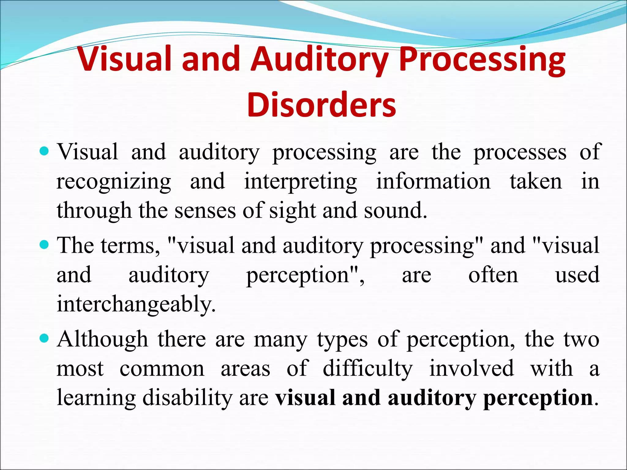 Visual and Auditory Processing
Disorders
 Visual and auditory processing are the processes of
recognizing and interpreting information taken in
through the senses of sight and sound.
 The terms, "visual and auditory processing" and "visual
and auditory perception", are often used
interchangeably.
 Although there are many types of perception, the two
most common areas of difficulty involved with a
learning disability are visual and auditory perception.
 