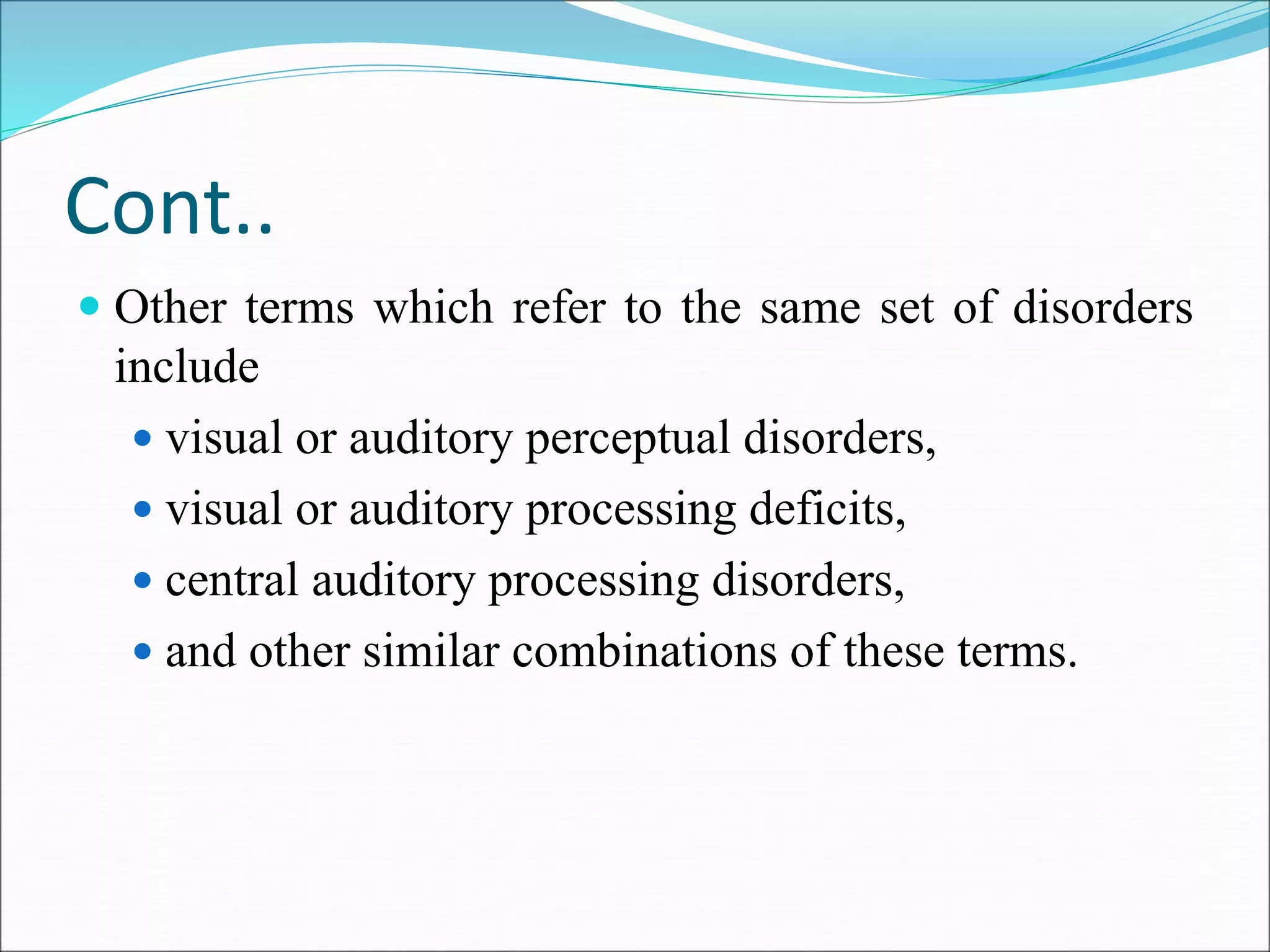 Cont..
 Other terms which refer to the same set of disorders
include
 visual or auditory perceptual disorders,
 visual or auditory processing deficits,
 central auditory processing disorders,
 and other similar combinations of these terms.
 