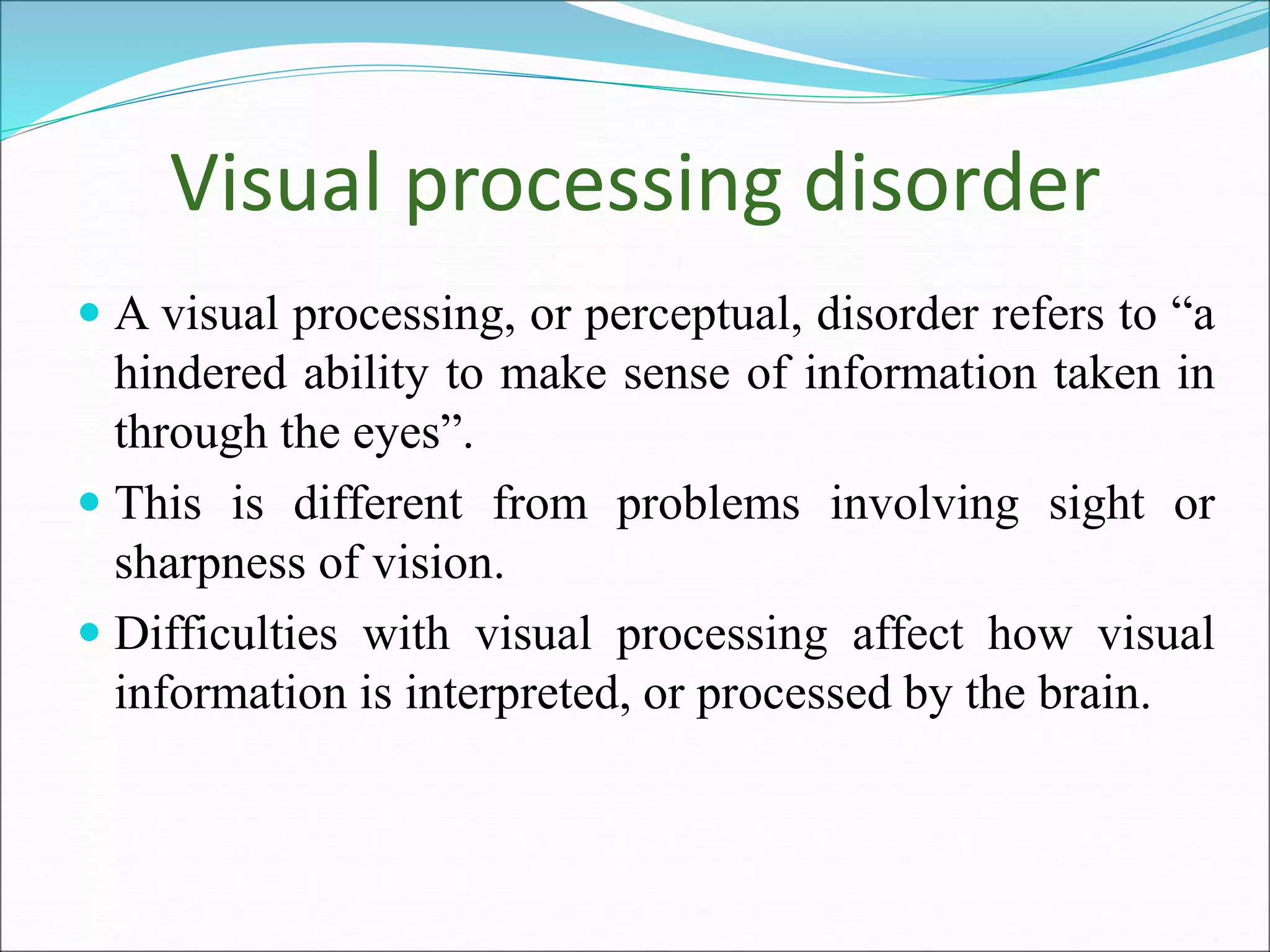 Visual processing disorder
 A visual processing, or perceptual, disorder refers to “a
hindered ability to make sense of information taken in
through the eyes”.
 This is different from problems involving sight or
sharpness of vision.
 Difficulties with visual processing affect how visual
information is interpreted, or processed by the brain.
 