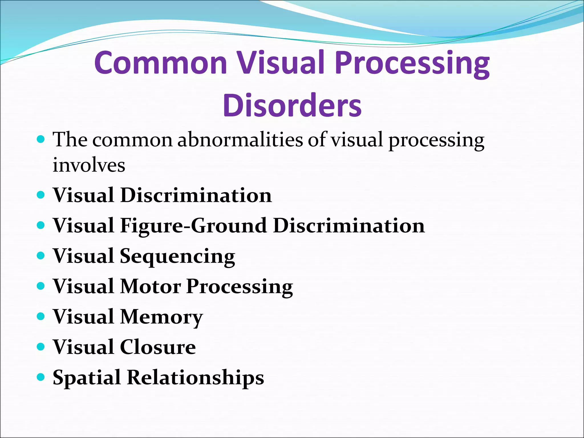 Common Visual Processing
Disorders
 The common abnormalities of visual processing
involves
 Visual Discrimination
 Visual Figure-Ground Discrimination
 Visual Sequencing
 Visual Motor Processing
 Visual Memory
 Visual Closure
 Spatial Relationships
 