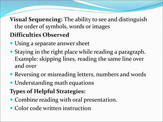 Visual Sequencing: The ability to see and distinguish
the order of symbols, words or images
Difficulties Observed
 Using a separate answer sheet
 Staying in the right place while reading a paragraph.
Example: skipping lines, reading the same line over
and over
 Reversing or misreading letters, numbers and words
 Understanding math equations
Types of Helpful Strategies:
 Combine reading with oral presentation.
 Color code written instruction
 