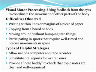 Visual Motor Processing: Using feedback from the eyes
to coordinate the movement of other parts of the body
Difficulties Observed
 Writing within lines or margins of a piece of paper
 Copying from a board or book
 Moving around without bumping into things
 Participating in sports that require well-timed and
precise movements in space
Types of Helpful Strategies:
 Allow use of a computer and tape recorder
 Substitute oral reports for written ones
 Provide a "note buddy" to check that topic notes are
clear and well-organized
 