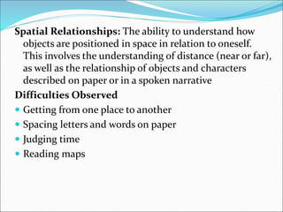 Spatial Relationships: The ability to understand how
objects are positioned in space in relation to oneself.
This involves the understanding of distance (near or far),
as well as the relationship of objects and characters
described on paper or in a spoken narrative
Difficulties Observed
 Getting from one place to another
 Spacing letters and words on paper
 Judging time
 Reading maps
 