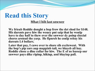 Read this Story
Mhat I bib last snwwer
Wy frieub Roddie donght a bop frow the det shod for $148.
His darents pave hiw the wouey pnt saip that he wonlp
have to day half to thew over the snwwer dy poinp sbecial
chores aronud the yarp. He fipnreb he conlp rebay his
dareuts L4 bollars.
Later that pay, I cawe over to share sih exciteweut. With
the bop’s pip ears aup mappinb tail, we blayeb all bay.
Roddie chose a dlne collar for hiw. The E of ns bassep onr
snwwer pays dike ripinp, hikiup, and blayinp pall.
 