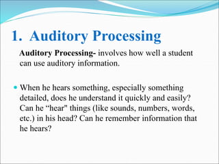 1. Auditory Processing
Auditory Processing- involves how well a student
can use auditory information.
 When he hears something, especially something
detailed, does he understand it quickly and easily?
Can he “hear" things (like sounds, numbers, words,
etc.) in his head? Can he remember information that
he hears?
 