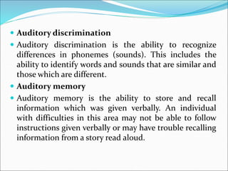  Auditory discrimination
 Auditory discrimination is the ability to recognize
differences in phonemes (sounds). This includes the
ability to identify words and sounds that are similar and
those which are different.
 Auditory memory
 Auditory memory is the ability to store and recall
information which was given verbally. An individual
with difficulties in this area may not be able to follow
instructions given verbally or may have trouble recalling
information from a story read aloud.
 