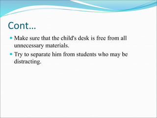 Cont…
 Make sure that the child's desk is free from all
unnecessary materials.
 Try to separate him from students who may be
distracting.
 