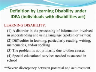 Definition by Learning Disability under
IDEA (individuals with disabilities act)
LEARNING DISABILITY:
(1) A disorder in the processing of information involved
in understanding and using language (spoken or written)
(2) Difficulties in learning, particularly reading, writing,
mathematics, and/or spelling
(3) The problem is not primarily due to other causes
(4) Special educational services needed to succeed in
school
**Severe discrepancy between potential and achievement
 