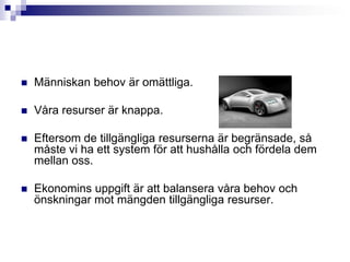 Människan behov är omättliga.Våra resurser är knappa.Eftersom de tillgängliga resurserna är begränsade, så måste vi ha ett system för att hushålla och fördela dem mellan oss.Ekonomins uppgift är att balansera våra behov och önskningar mot mängden tillgängliga resurser.