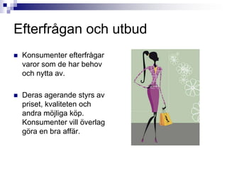Efterfrågan och utbudKonsumenter efterfrågar varor som de har behov och nytta av.Deras agerande styrs av priset, kvaliteten och andra möjliga köp. Konsumenter vill överlag göra en bra affär.