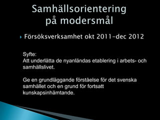    Försöksverksamhet okt 2011-dec 2012

    Syfte:
    Att underlätta de nyanländas etablering i arbets- och
    samhällslivet.

    Ge en grundläggande förståelse för det svenska
    samhället och en grund för fortsatt
    kunskapsinhämtande.
 