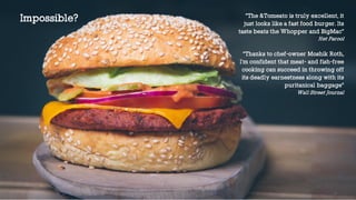“The &Tomeato is truly excellent, it
just looks like a fast food burger. Its
taste beats the Whopper and BigMac”
Het Parool
“Thanks to chef-owner Moshik Roth,
I'm confident that meat- and fish-free
cooking can succeed in throwing off
its deadly earnestness along with its
puritanical baggage”
Wall Street Journal
Impossible?
 