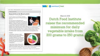25
March 2016
Dutch Food Institute
raises the recommended
minimum for daily
vegetable intake from
200 grams to 250 grams.
 
