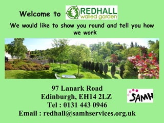 Welcome to
We would like to show you round and tell you how
                     we work




            97 Lanark Road
         Edinburgh, EH14 2LZ
           Tel : 0131 443 0946
  Email : redhall@samhservices.org.uk
 