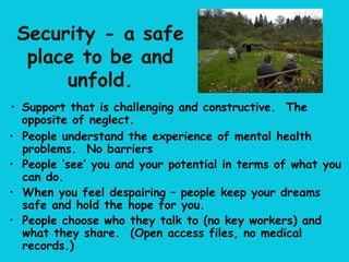 Security - a safe
  place to be and
      unfold.
• Support that is challenging and constructive. The
  opposite of neglect.
• People understand the experience of mental health
  problems. No barriers
• People ‘see’ you and your potential in terms of what you
  can do.
• When you feel despairing – people keep your dreams
  safe and hold the hope for you.
• People choose who they talk to (no key workers) and
  what they share. (Open access files, no medical
  records.)
 