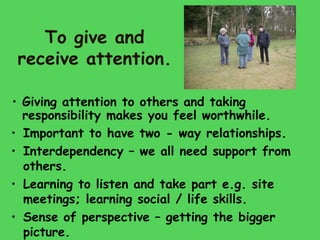 To give and
 receive attention.

• Giving attention to others and taking
  responsibility makes you feel worthwhile.
• Important to have two - way relationships.
• Interdependency – we all need support from
  others.
• Learning to listen and take part e.g. site
  meetings; learning social / life skills.
• Sense of perspective – getting the bigger
  picture.
 