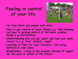 Feeling in control
    of your life.

• No time limits and people self refer.
• Help to get control of basic things e.g. time keeping
  can lead to gaining control of the more complex
  things e.g relationships
• Understanding why you get upset and how your body
  reacts to e.g. fear, anxiety, anger.
• Learning to fight for your recovery – not being
  defined by your label.
• Mindfulness – Living in the present instead of regret
  for the past or dread of the future.
 
