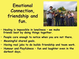 Emotional
       Connection,
      friendship and
           fun.
• Healing is impossible in loneliness – we make
  friends best by doing things together.
•   People care enough to notice when you are not there.
•   Meaningful shared goals.
•   Having real jobs to do builds friendship and team work.
•   Humour and Playfulness – fun and laughter even in the
    darkest days.
 