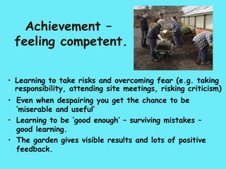 Achievement –
 feeling competent.

• Learning to take risks and overcoming fear (e.g. taking
  responsibility, attending site meetings, risking criticism)
• Even when despairing you get the chance to be
  ‘miserable and useful’
• Learning to be ‘good enough’ – surviving mistakes –
  good learning.
• The garden gives visible results and lots of positive
  feedback.
 