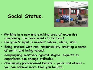 Social Status.


• Working in a new and exciting area of expertise
  -gardening. Everyone wants to be here!
• Everyone's input is needed; labour, ideas, skills.
• Being trusted with real responsibility creating a sense
  of worth and being valued.
• Campaigning positively against stigma –experts by
  experience can change attitudes.
• Challenging preconceived beliefs – yours and others –
  you can achieve more than you believe.
 