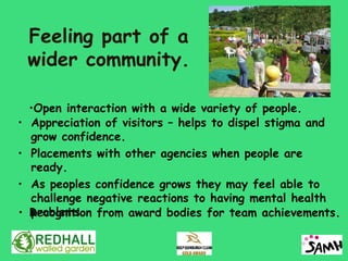 Feeling part of a
    wider community.

    •Open interaction with a wide variety of people.
•   Appreciation of visitors – helps to dispel stigma and
    grow confidence.
•   Placements with other agencies when people are
    ready.
•   As peoples confidence grows they may feel able to
    challenge negative reactions to having mental health
•   problems.
    Recognition from award bodies for team achievements.
 