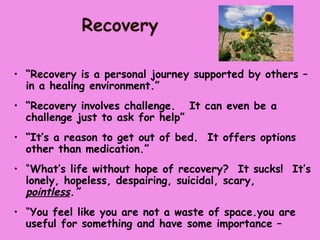 Recovery

• “Recovery is a personal journey supported by others –
  in a healing environment.”
• “Recovery involves challenge. It can even be a
  challenge just to ask for help”
• “It’s a reason to get out of bed. It offers options
  other than medication.”
• “What’s life without hope of recovery? It sucks! It’s
  lonely, hopeless, despairing, suicidal, scary,
  pointless.”
• “You feel like you are not a waste of space.you are
  useful for something and have some importance –
 