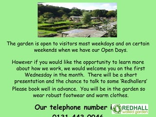 The garden is open to visitors most weekdays and on certain
          weekends when we have our Open Days.

  However if you would like the opportunity to learn more
    about how we work, we would welcome you on the first
       Wednesday in the month. There will be a short
   presentation and the chance to talk to some ‘Redhallers’
  Please book well in advance. You will be in the garden so
           wear robust footwear and warm clothes.

           Our telephone number is:
 