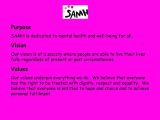 Purpose
SAMH is dedicated to mental health and well-being for all.

Vision
Our vision is of a society where people are able to live their lives
fully regardless of present or past circumstances.

Values
Our values underpin everything we do. We believe that everyone
has the right to be treated with dignity, respect and equality. We
believe that everyone is entitled to hope and choice and to achieve
personal fulfilment.
 