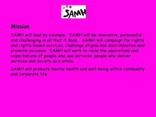 Mission
SAMH will lead by example. SAMH will be innovative, purposeful
and challenging in all that it does. SAMH will campaign for rights
and rights-based services, challenge stigma and discrimination and
promote inclusion. SAMH will work to raise the aspirations and
expectations of people who use services, people who deliver
services and society as a whole.
SAMH will promote mental health and well-being within community
and corporate life.
 