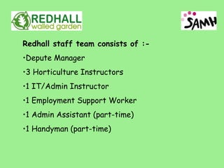 Redhall staff team consists of :-
•Depute Manager
•3 Horticulture Instructors
•1 IT/Admin Instructor
•1 Employment Support Worker
•1 Admin Assistant (part-time)
•1 Handyman (part-time)
 
