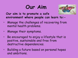 Our Aim
 Our aim is to promote a safe
 environment where people can learn to:-
• Manage the challenges of recovering from
  mental health problems.
• Manage their symptoms.
• Be encouraged to enjoy a lifestyle that is
  positive, sustainable and free from
  destructive dependencies.
• Building a future based on personal hopes
  and ambitions.
 