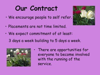 Our Contract
• We encourage people to self refer.

• Placements are not time limited.
• We expect commitment of at least:
 3 days a week building to 5 days a week.

               • There are opportunities for
                 everyone to become involved
                 with the running of the
                 service.
 