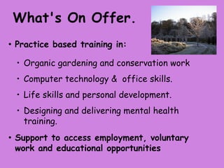 What's On Offer.
• Practice   based training in:

  • Organic gardening and conservation work
  • Computer technology & office skills.
  • Life skills and personal development.
  • Designing and delivering mental health
    training.

• Supportto access employment, voluntary
 work and educational opportunities
 