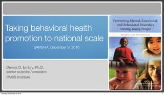 Taking behavioral health
     promotion to national scale
                             SAMSHA, December 9, 2010




       Dennis D. Embry, Ph.D.
       senior scientist/president
       PAXIS Institute



Thursday, December 9, 2010                              1
 