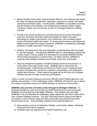 DRAFT
                                                                              10/01/2010

   •   Military families (Active Duty, National Guard, Reserve, and Veterans) are feeling
       the strain of frequent deployments, separation, exposure to combat, and health
       and behavioral health needs. For this reason, SAMHSA is committed to working
       with the Department of Defense, the Department of Veterans Affairs, States,
       Territories, Tribes, and communities as part of a Strategic Initiative on Military
       Families.

   •   Thanks to the American Recovery and Reinvestment Act and the Affordable
       Care Act, the Nation will finally realize the benefits of health information
       technology for quality improvement, cost containment, and increased patient
       control of personal health information. To ensure that Americans with behavioral
       health issues benefit from these innovations, SAMHSA is establishing a Strategic
       Initiative on Health Information Technology.

   •   Similarly, the demand for data and information is growing along with the growth
       in new technologies. This presents SAMHSA with an unprecedented opportunity
       to track results, improve quality and outcomes for the people SAMHSA serves,
       and increase transparency in government. For these reasons, SAMHSA is
       creating a new Strategic Initiative around Data, Outcomes, and Quality.

   •   Assuring widespread adoption of evidence-based practices and policies is a
       critical step of the public health model. SAMHSA also is responsible for
       increasing public understanding of behavioral health issues, increasing social
       inclusion of people with mental and substance use disorders, and eliminating
       related discrimination. These overarching goals will be the focus of a Strategic
       Initiative focused on Public Awareness and Support.

Today is a time of social change and economic difficulty which Federal agencies must
address and embrace. In this challenging context, SAMHSA will lead the way to reduce
the impact of substance abuse and mental illnesses on America’s communities.

SAMHSA sets priorities and takes action through its Strategic Initiatives. To
prioritize the Agency’s work and to best use limited financial and human resources,
SAMHSA will be guided by its Strategic Initiatives. This strategic plan will clarify
SAMHSA’s role and describe the challenges, goals, objectives, and action steps within
each of these Strategic Initiatives. This plan describes what the Agency will seek to
accomplish in each of these areas and what measurable improvements the public
should expect to see. These Strategic Initiatives were selected based on:

   1) Documented concerns of individuals, families, communities, States, Territories,
      Tribes and their service systems;
   2) Identified need and opportunity for Federal leadership; and,

                                           12
 