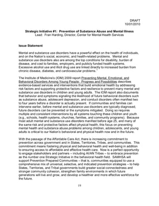 DRAFT
                                                                             10/01/2010

    Strategic Initiative #1: Prevention of Substance Abuse and Mental Illness
           Lead: Fran Harding, Director, Center for Mental Health Services


Issue Statement

Mental and substance use disorders have a powerful effect on the health of individuals,
and on the Nation’s social, economic, and health-related problems. Mental and
substance use disorders also are among the top conditions for disability, burden of
disease, and cost to families, employers, and publicly funded health systems.
Excessive alcohol use and illicit drug use are linked directly to increased burden from
chronic disease, diabetes, and cardiovascular problems. 1

The Institute of Medicine’s (IOM) 2009 report Preventing Mental, Emotional, and
Behavioral Disorders Among Young People: Progress and Possibilities describes
evidence-based services and interventions that build emotional health by addressing
risk factors and supporting protective factors and resilience to prevent many mental and
substance use disorders in children and young adults. The IOM report also documents
that behavior and symptoms signaling the likelihood of future behavioral disorders such
as substance abuse, adolescent depression, and conduct disorders often manifest two
to four years before a disorder is actually present. If communities and families can
intervene earlier, before mental and substance use disorders are typically diagnosed,
future disorders can be prevented or the symptoms mitigated. Doing so requires
multiple and consistent interventions by all systems touching these children and youth
(e.g., schools, health systems, churches, families, and community programs). Because
most adult mental and substance use disorders manifest before age 25, and many of
the same risk and protective factors affect physical health, this focus on preventing
mental health and substance abuse problems among children, adolescents, and young
adults is critical to our Nation’s behavioral and physical health now and in the future.

With the passage of the Affordable Care Act, there is increasing commitment to
prevention across government and in States, Territories, Tribes, and communities. This
commitment means fostering physical and behavioral health and well-being in addition
to ensuring access to affordable and effective health care. Now is a perfect opportunity
to engage stakeholders and partners – including AI/AN Tribes – to embrace prevention
as the number one Strategic Initiative in the behavioral health field. SAMHSA will
support Prevention Prepared Communities – that is, communities equipped to use a
comprehensive mix of universal, selective, and indicated prevention strategies – to help
States, Territories, and Tribal governments build greater social connectedness and
stronger community cohesion, strengthen family environments in which future
generations will live and grow, and develop a healthier and more effective workforce for
the future.

                                           19
 