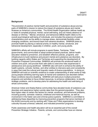 DRAFT
                                                                              10/01/2010


Background

The promotion of positive mental health and prevention of substance abuse are key
parts of SAMHSA’s mission to reduce the impact of substance abuse and mental
illnesses on America’s communities. The World Health Organization defines health as
a “state of complete physical, mental, social well-being, and not merely absence of
disease or infirmity.” Mental, emotional, and behavioral (MEB) health refers to the
overall psychological well-being of individuals, and includes the presence of positive
characteristics such as the ability to manage stress, demonstrate flexibility under
changing conditions, and bounce back from adverse situations. SAMHSA plans to
promote health by placing a national priority on healthy mental, emotional, and
behavioral development, especially in children, youth, and young adults.

SAMHSA’s efforts will include programs to assist States, Territories, Tribal
governments, and communities to adopt evidence-based practices, deliver health
education related to prevention, and establish effective policies, programs, and
infrastructure to build resilience and prevent mental and substance use disorders. By
building capacity within States and Territories and supporting the development of
Prevention Prepared Communities, SAMHSA will promote the emotional health of
children and youth, and provide them with skills to overcome risks experienced in
adolescence and young adulthood. SAMHSA also will work to enhance the ability of
health systems, schools, families, and other entities to intervene early and consistently
in ways that meet the cultural and linguistic needs of diverse populations. In doing so,
SAMHSA will build on scientific evidence to create understanding of what works to help
young people exhibiting warning signs of mental and substance use disorders before
these conditions become disabling. SAMHSA will restructure multiple prevention
programs and activities to focus limited resources, to enhance collaboration, to identify
strategic problems, and to develop plans for addressing the health and well-being of
whole communities.

American Indian and Alaska Native communities face elevated levels of substance use
disorders and experience higher suicide rates than the general population. They also
face higher rates of certain risk factors for mental, emotional, and behavioral problems,
including poverty, domestic violence, childhood and historical trauma, as well as
involvement in the foster care and criminal justice systems. SAMHSA is committed to
addressing these disparities by improving prevention programs that serve members of
the AI/AN community and by working with Tribes and Tribal organizations to develop
culturally focused universal, selected, and indicated prevention programs.

Public awareness and health education will be an essential part of the overall
Prevention Strategic Initiative. Parents, schools, and communities have an intense

                                           20
 