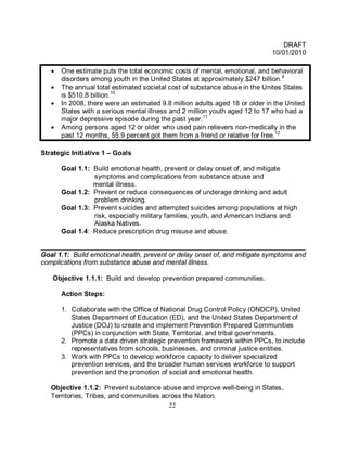 DRAFT
                                                                              10/01/2010

   •   One estimate puts the total economic costs of mental, emotional, and behavioral
       disorders among youth in the United States at approximately $247 billion. 9
   •   The annual total estimated societal cost of substance abuse in the Unites States
       is $510.8 billion.10
   •   In 2008, there were an estimated 9.8 million adults aged 18 or older in the United
       States with a serious mental illness and 2 million youth aged 12 to 17 who had a
       major depressive episode during the past year.11
   •   Among persons aged 12 or older who used pain relievers non-medically in the
       past 12 months, 55.9 percent got them from a friend or relative for free.12

Strategic Initiative 1 – Goals

       Goal 1.1: Build emotional health, prevent or delay onset of, and mitigate
                 symptoms and complications from substance abuse and
                 mental illness.
       Goal 1.2: Prevent or reduce consequences of underage drinking and adult
                 problem drinking.
       Goal 1.3: Prevent suicides and attempted suicides among populations at high
                 risk, especially military families, youth, and American Indians and
                 Alaska Natives.
       Goal 1.4: Reduce prescription drug misuse and abuse.

______________________________________________________________________
Goal 1.1: Build emotional health, prevent or delay onset of, and mitigate symptoms and
complications from substance abuse and mental illness.

   Objective 1.1.1: Build and develop prevention prepared communities.

       Action Steps:

       1. Collaborate with the Office of National Drug Control Policy (ONDCP), United
          States Department of Education (ED), and the United States Department of
          Justice (DOJ) to create and implement Prevention Prepared Communities
          (PPCs) in conjunction with State, Territorial, and tribal governments.
       2. Promote a data driven strategic prevention framework within PPCs, to include
          representatives from schools, businesses, and criminal justice entities.
       3. Work with PPCs to develop workforce capacity to deliver specialized
          prevention services, and the broader human services workforce to support
          prevention and the promotion of social and emotional health.

   Objective 1.1.2: Prevent substance abuse and improve well-being in States,
   Territories, Tribes, and communities across the Nation.
                                          22
 