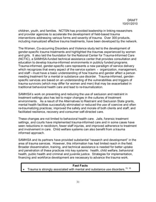 DRAFT
                                                                              10/01/2010

children, youth, and families. NCTSN has provided leadership in linking researchers
and provider agencies to accelerate the development of field-based trauma
interventions addressing various forms and severity of trauma. Over 300 products,
including manualized effective trauma treatments, have been developed by the network.

The Women, Co-occurring Disorders and Violence study led to the development of
gender-specific trauma treatments and highlighted the traumas experienced by women
and girls. It also laid the foundation for the National Center for Trauma-Informed Care
(NCTIC), a SAMHSA-funded technical assistance center that provides consultation and
education to develop trauma-informed environments in publicly funded programs.
Trauma-informed, gender-specific care represents a new paradigm of service delivery
which recognizes that every aspect of the service system - organization, management,
and staff - must have a basic understanding of how trauma and gender affect a person
needing treatment for a mental or substance use disorder. Trauma-informed, gender-
specific services are based on an understanding of the vulnerabilities and triggers of
trauma survivors (which may differ for women and men) that may be exacerbated in
traditional behavioral health care and lead to re-traumatization.

SAMHSA’s work on preventing and reducing the use of seclusion and restraint in
treatment settings also has led to major changes in the cultures of treatment
environments. As a result of the Alternatives to Restraint and Seclusion State grants,
mental health facilities successfully eliminated or reduced the use of coercive and often
re-traumatizing practices; improved the safety and morale of both clients and staff; and
facilitated resilience, recovery and consumer self-directed care.

These changes are not limited to behavioral health care. Jails, forensic treatment
settings, and courts have implemented trauma-informed care and in some cases have
seen reductions in recidivism, fewer staff injuries, and improved adherence to treatment
and involvement in care. Child welfare systems can also benefit from a trauma
informed approach.

SAMHSA and its partners have provided substantial “research and development” in the
area of trauma services. However, this information has had limited reach in the field.
Broader dissemination, training, and technical assistance is needed for better uptake
and penetration of these practices into key systems: health, child welfare, behavioral
health, public health and criminal and juvenile justice. Strategies for implementation,
financing and workforce development are necessary to advance the trauma work.

                                        Fast Facts
   •   Trauma is strongly associated with mental and substance use disorders.15, 16



                                           31
 