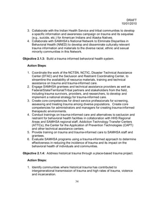 DRAFT
                                                                        10/01/2010

   3. Collaborate with the Indian Health Service and tribal communities to develop
      a specific information and awareness campaign on trauma and its sequelae
      (e.g., suicide, etc.) for American Indians and Alaska Natives.
   4. Collaborate with SAMHSA’s National Network to Eliminate Disparities in
      Behavioral Health (NNED) to develop and disseminate culturally relevant
      trauma information and materials to the diverse racial, ethnic and sexual
      minority communities in this Network.

Objective 2.1.3: Build a trauma informed behavioral health system.

   Action Steps:

   1. Coordinate the work of the NCTSN, NCTIC, Disaster Technical Assistance
      Center (DTAC) and the Seclusion and Restraint Coordinating Center, to
      streamline the availability of resource materials, training and technical
      assistance on trauma and trauma-informed care.
   2. Engage SAMHSA grantees and technical assistance providers as well as
      Federal/State/Territorial/Tribal partners and stakeholders from the field,
      including trauma survivors, providers, and researchers, to develop and
      implement a national strategy for trauma-informed care.
   3. Create core competencies for direct service professionals for screening,
      assessing and treating trauma among diverse populations. Create core
      competencies for administrators and managers for creating trauma-informed
      therapeutic environments.
   4. Conduct trainings on trauma-informed care and alternatives to seclusion and
      restraint for behavioral health facilities in collaboration with HHS Regional
      Areas and SAMHSA regional staff, Addiction Technology Transfer Centers
      (ATTCs), the Center for the Application of Prevention Technologies (CAPT)
      and other technical assistance centers.
   5. Provide training on trauma and trauma-informed care to SAMHSA staff and
      grantees.
   6. Evaluate SAMHSA programs using a trauma-informed approach to determine
      effectiveness in reducing the incidence of trauma and its impact on the
      behavioral health of individuals and communities.

Objective 2.1.4: Address historical trauma through a place-based trauma project.

   Action Steps:

   1. Identify communities where historical trauma has contributed to
      intergenerational transmission of trauma and high rates of trauma, violence
      and incarceration.

                                      34
 