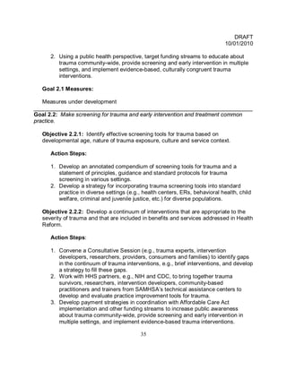 DRAFT
                                                                               10/01/2010

      2. Using a public health perspective, target funding streams to educate about
         trauma community-wide, provide screening and early intervention in multiple
         settings, and implement evidence-based, culturally congruent trauma
         interventions.

   Goal 2.1 Measures:

   Measures under development
______________________________________________________________________
Goal 2.2: Make screening for trauma and early intervention and treatment common
practice.

   Objective 2.2.1: Identify effective screening tools for trauma based on
   developmental age, nature of trauma exposure, culture and service context.

      Action Steps:

      1. Develop an annotated compendium of screening tools for trauma and a
         statement of principles, guidance and standard protocols for trauma
         screening in various settings.
      2. Develop a strategy for incorporating trauma screening tools into standard
         practice in diverse settings (e.g., health centers, ERs, behavioral health, child
         welfare, criminal and juvenile justice, etc.) for diverse populations.

   Objective 2.2.2: Develop a continuum of interventions that are appropriate to the
   severity of trauma and that are included in benefits and services addressed in Health
   Reform.

      Action Steps:

      1. Convene a Consultative Session (e.g., trauma experts, intervention
         developers, researchers, providers, consumers and families) to identify gaps
         in the continuum of trauma interventions, e.g., brief interventions, and develop
         a strategy to fill these gaps.
      2. Work with HHS partners, e.g., NIH and CDC, to bring together trauma
         survivors, researchers, intervention developers, community-based
         practitioners and trainers from SAMHSA’s technical assistance centers to
         develop and evaluate practice improvement tools for trauma.
      3. Develop payment strategies in coordination with Affordable Care Act
         implementation and other funding streams to increase public awareness
         about trauma community-wide, provide screening and early intervention in
         multiple settings, and implement evidence-based trauma interventions.

                                           35
 