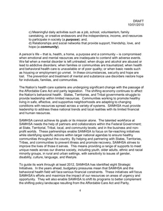 DRAFT
                                                                                  10/01/2010

       c) Meaningful daily activities such as a job, school, volunteerism, family
       caretaking, or creative endeavors and the independence, income, and resources
       to participate in society (a purpose); and,
       d) Relationships and social networks that provide support, friendship, love, and
       hope (a community).

A person’s life – that is, health, a home, a purpose and a community – is compromised
when emotional and mental resources are inadequate to contend with adverse events.
We fail when a mental disorder is left untreated; when drugs and alcohol are abused or
lead to addictive disorders; when families or communities are traumatized; when health
and behavioral health care is unavailable or of poor quality; or when basic needs such
as housing or employment go unmet. In these circumstances, security and hope are
lost. The prevention and treatment of mental and substance use disorders restore hope
for individuals, families, and communities.

The Nation’s health care systems are undergoing significant change with the passage of
the Affordable Care Act and parity legislation. The shifting economy continues to affect
the Nation’s behavioral health. States, Territories, and Tribal governments struggle to
provide leadership within limited resources. Communities working to promote healthy
living in safe, effective, and supportive neighborhoods are adapting to changing
conditions with resources spread across a variety of systems. SAMHSA must provide
leadership to address these national trends and local realities with its limited financial
and human resources.

SAMHSA cannot achieve its goals or its mission alone. The talented workforce at
SAMHSA needs the help of partners and collaborators within the Federal Government;
at State, Territorial, Tribal, local, and community levels; and in the business and non-
profit worlds. These partnerships enable SAMHSA to focus on far-reaching initiatives
while identifying specific actions within larger national agendas to ensure healthy
communities throughout the country. By helping and partnering with States, Territories,
Tribes, and communities to prevent illness and promote recovery, SAMHSA strives to
improve the lives of those it serves. This means providing a range of supports to meet
unique needs across our diverse society, including youth, older adults, ethnic and racial
minority groups, in rural and urban settings, with sensitivity to issues of gender,
disability, culture, language, and lifestyle.

To guide its work through at least 2012, SAMHSA has identified eight Strategic
Initiatives. In the years ahead, budgetary pressures mean that SAMHSA and the
behavioral health field will face serious financial constraints. These initiatives will focus
SAMHSA’s efforts and maximize the impact of our resources on areas of urgency and
opportunity. They will also enable SAMHSA to shift its programs to better complement
the shifting policy landscape resulting from the Affordable Care Act and Parity.

                                             4
 