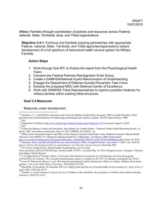 DRAFT
                                                                                                              10/01/2010

Military Families through coordination of policies and resources across Federal,
national, State, Territorial, local, and Tribal organizations.

     Objective 3.4.1: Continue and facilitate ongoing partnerships with appropriate
     Federal, national, State, Territorial, and Tribal agencies/organizations toward
     development of a full spectrum of behavioral health service system for Military
     Families.

          Action Steps

          1. Work through Sub-IPC to finalize the report from the Psychological Health
             Team.
          2. Convene the Federal Partners Reintegration Work Group.
          3. Create a SAMHSA/National Guard Memorandum of Understanding.
          4. Engage the Department of Defense Suicide Prevention Task Force.
          5. Develop the proposed MOU with Defense Center of Excellence.
          6. Work with SAMHSA Tribal Representatives to explore possible initiatives for
             military families within existing tribal structures.

      Goal 3.4 Measures:

      Measures under development
30
   Tanielian, T. L. and RAND Corporation and Center for Military Health Policy Research, 2008. Invisible Wounds of War:
Summary and recommendations for addressing psychological and cognitive injuries. RAND, Santa Monica: 2008.
31
   Ibid
32
   Department of Defense: http://www.defense.gov/releases/release.aspx?releaseid=13715 accessed August 6, 2010
33
   Ibid
34
   Centers for Disease Control and Prevention. Surveillance for Violent Deaths – National Violent Death Reporting System, 16
States, 2007. Surveillance Summaries, May 14, 2010. MMWR 2010;59(No. -4).
35
   Office of the Command Surgeon and Office of the Surgeon General United States Army Medical Command. Mental Health
Advisory Team (MHAT-V). Operation Enduring Freedom 8, Afghanistan. 14 February 2008. Downloaded
http://www.armymedicine.army.mil/reports/mhat/mhat_v/Redacted2-MHATV-OEF-4-FEB-2008Report.pdf on June 30, 2010.
36
   Substance Abuse and Mental Health Services Administration, Office of Applied Studies. (November 1, 2007). The NSDUH
Report: Serious Psychological Distress and Substance Use Disorder among Veterans. Rockville, MD.
37
   USA Today, Gregg Zoroya. Mental health hospitalizations up for troops.
www.armytimes.com/news/2010/05/gns_mental_health_051410. Accessed May 14, 2010. (Original source: Pentagon’s Medical
Surveillance Month Report)
38
   U.S. Department of Veterans Affairs. Community Homelessness Assessment, Local Education and networking group
(CHALENG) for Veterans. The sixteenth annual progress report to Congress on PL 105-114. (Release anticipated July 2010.)
39
   Lesser P, Peterson K, Reeves J, et al. The long war and parental combat deployment: effects on military children and at-home
spouses. J Am Acad Child Adolesc Psychiatry, 2010;49(4):310-320.
40
   Mansfield, AJ, Kaufman, JS, Marshall, SW et al. Deployment and the use of mental health services among U.S. Army wives. N
Engl J Med, 2010;362:101-9.
41
   Chandra, A, Lara-Cinisomo S, Jaycox LH, et al. Children on the homefront: the experience of children from military families.
Pediatrics, 2010;125:16-25.




                                                             47
 